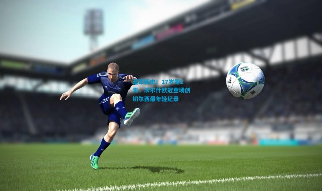 蓝军新史！17岁零2天，沃尔什欧冠登场创切尔西最年轻纪录