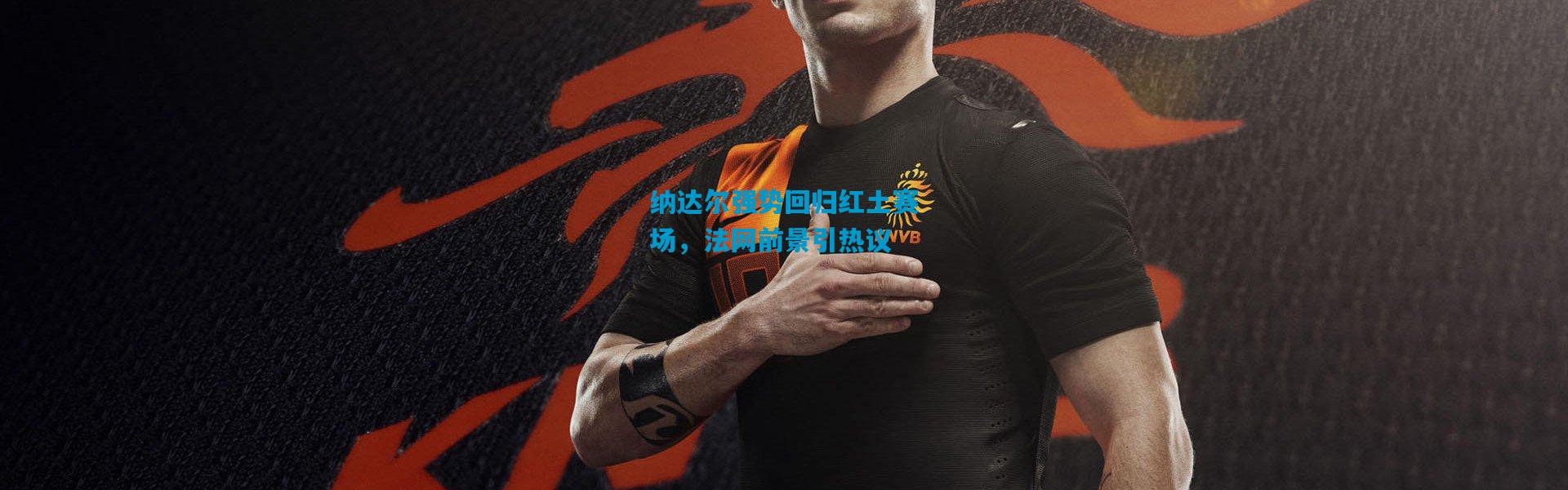 纳达尔强势回归红土赛场，法网前景引热议