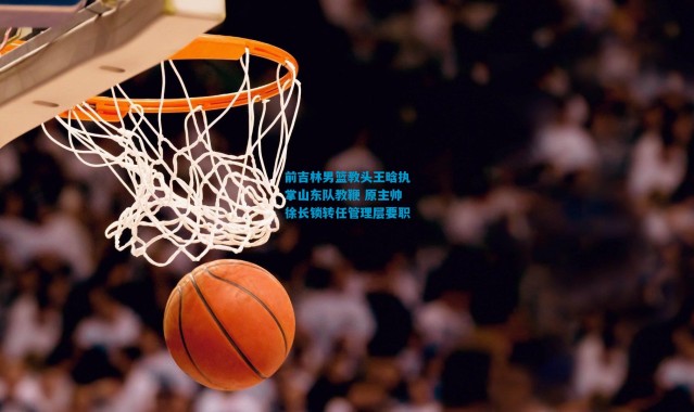 前吉林男篮教头王晗执掌山东队教鞭 原主帅徐长锁转任管理层要职