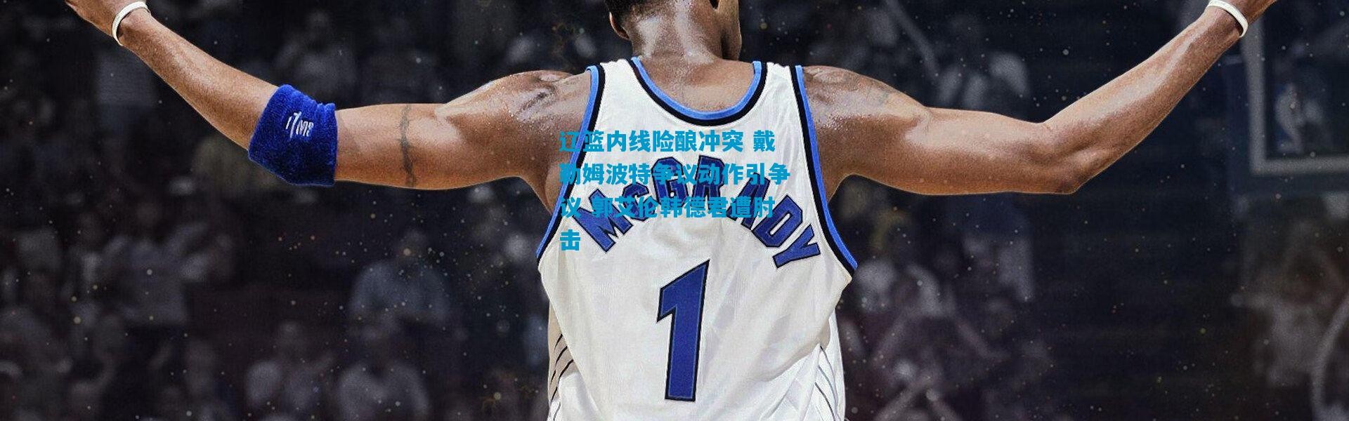 辽篮内线险酿冲突 戴勒姆波特争议动作引争议 郭艾伦韩德君遭肘击