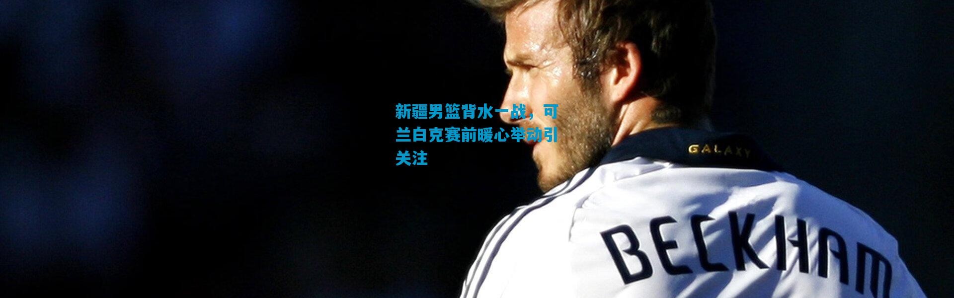 新疆男篮背水一战，可兰白克赛前暖心举动引关注