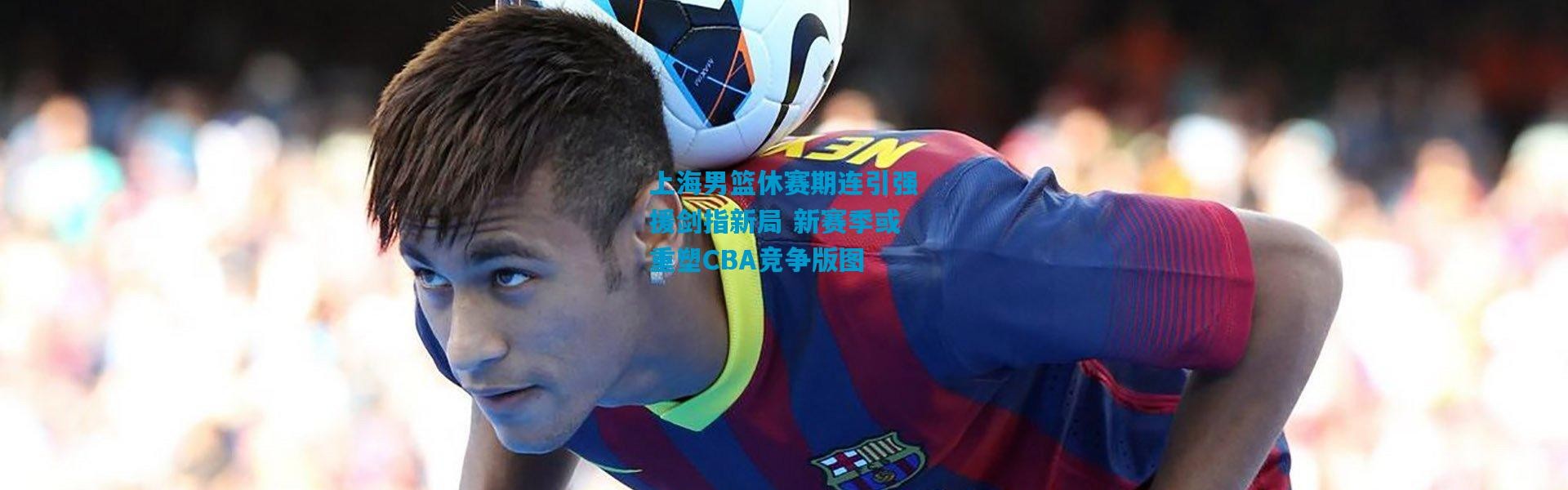 上海男篮休赛期连引强援剑指新局 新赛季或重塑CBA竞争版图