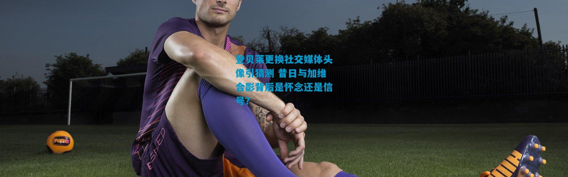 登贝莱更换社交媒体头像引猜测 昔日与加维合影背后是怀念还是信号？