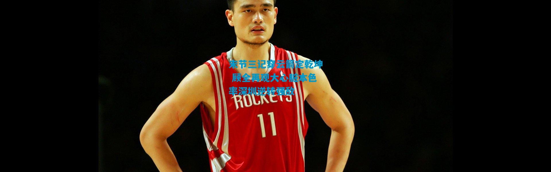 末节三记穿云箭定乾坤 顾全再现大心脏本色率深圳逆转强敌