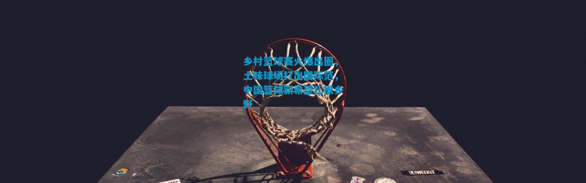 乡村篮球赛火爆出圈，土味球场打出国际范，中国篮球新希望扎根乡野