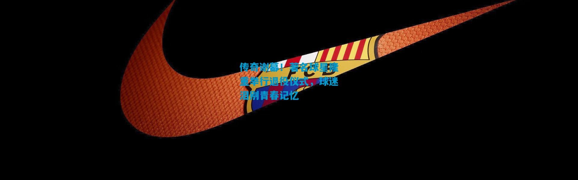 传奇谢幕！著名球星隆重举行退役仪式，球迷泪别青春记忆