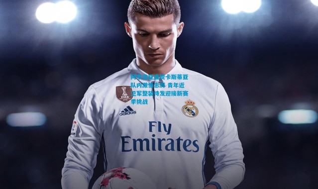 阿韦洛亚盛赞卡斯蒂亚队内激情澎湃 青年近卫军整装待发迎接新赛季挑战