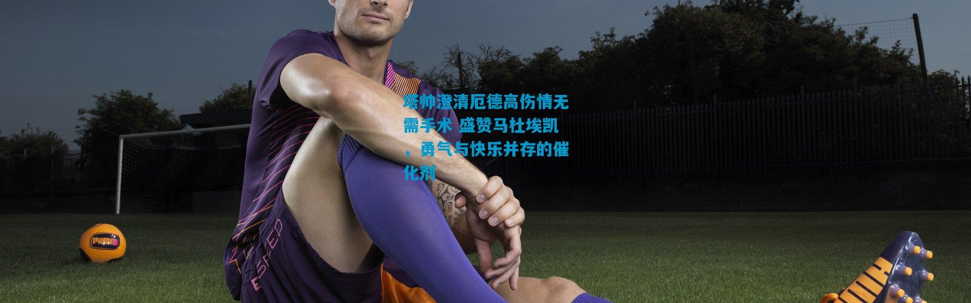 塔帅澄清厄德高伤情无需手术 盛赞马杜埃凯，勇气与快乐并存的催化剂