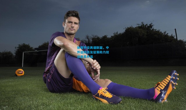 体育外交再谱新篇，中外运动员友谊赛助力双边关系升温