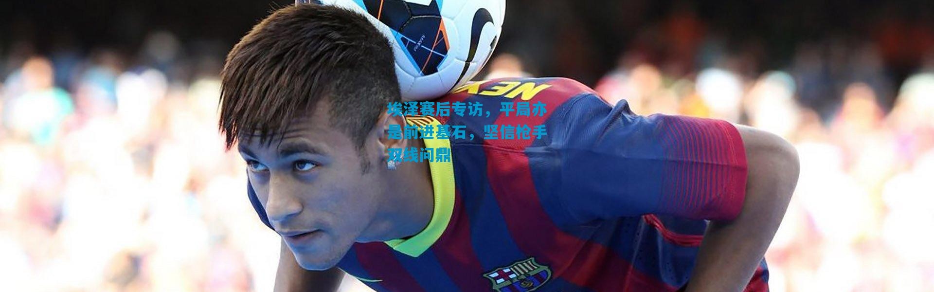 埃泽赛后专访，平局亦是前进基石，坚信枪手双线问鼎