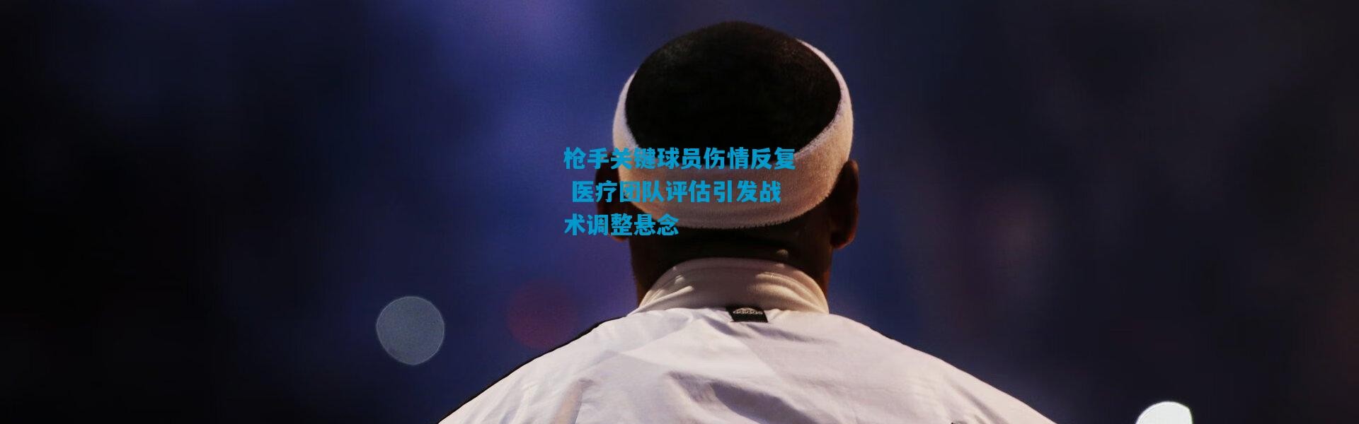 枪手关键球员伤情反复 医疗团队评估引发战术调整悬念