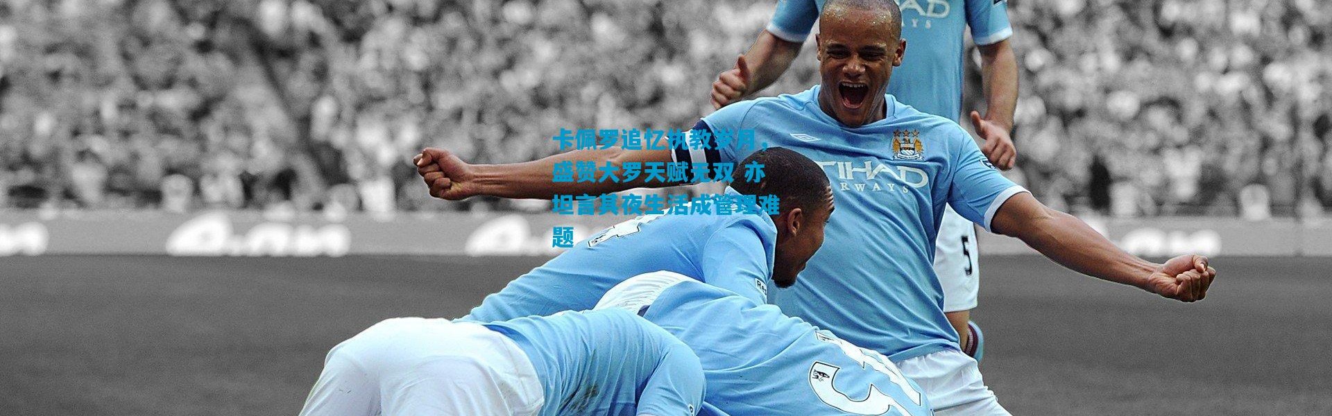 卡佩罗追忆执教岁月，盛赞大罗天赋无双 亦坦言其夜生活成管理难题