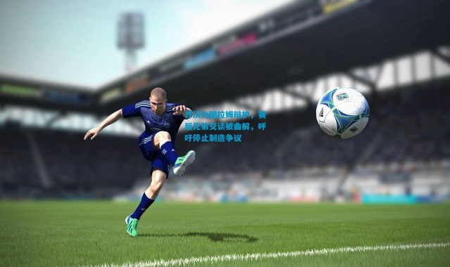 齐沃为图拉姆辩护，赛后兄弟交谈被曲解，呼吁停止制造争议