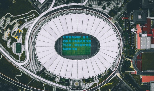 红牌警报频响！皇马一线队与卡斯蒂亚争议判罚不断，俱乐部内外质疑裁判尺度