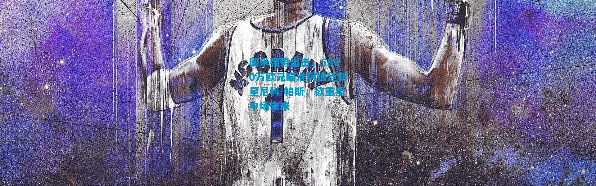 国米强势出击，5800万欧元瞄准阿根廷新星尼科-帕斯，欲重塑中场未来