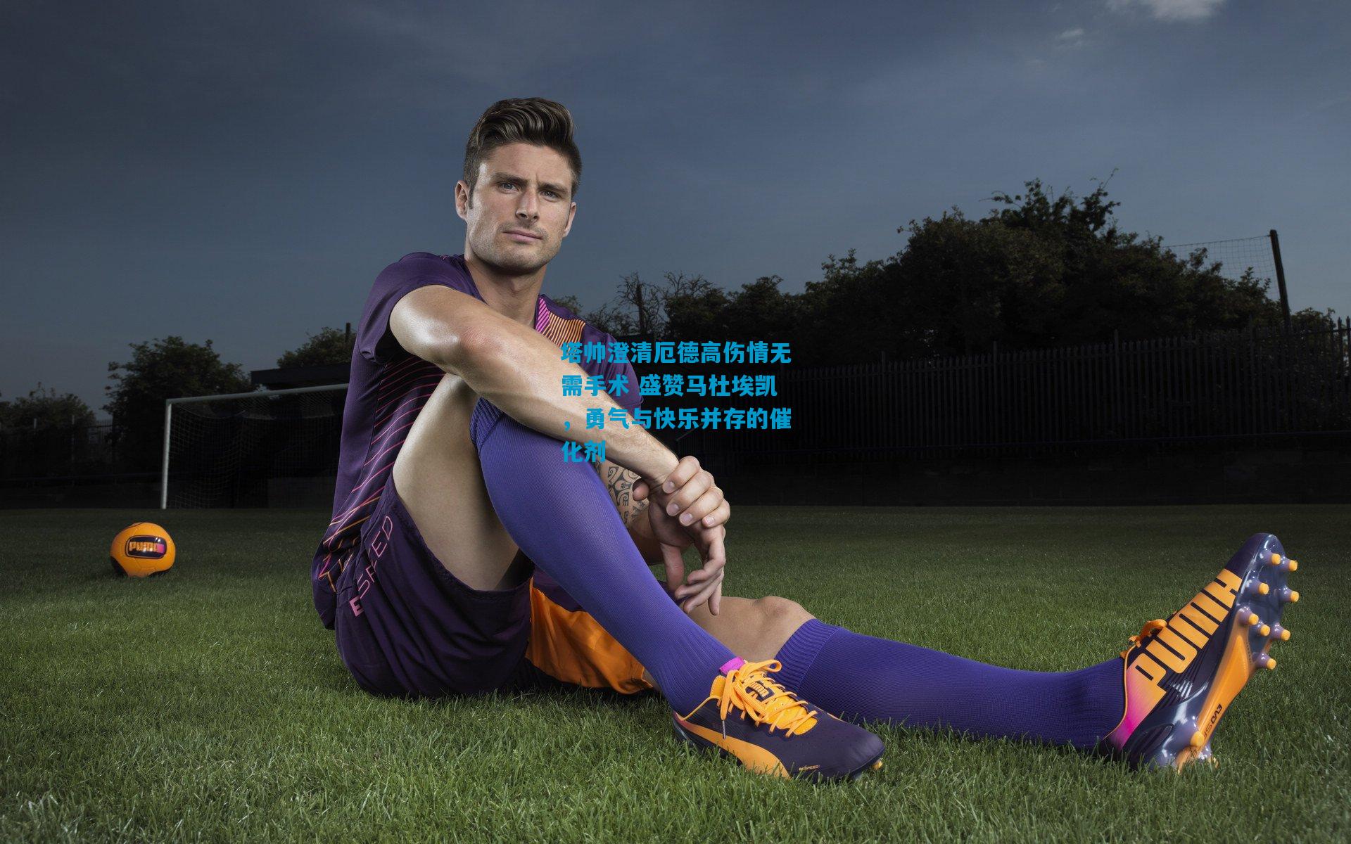 塔帅澄清厄德高伤情无需手术 盛赞马杜埃凯,勇气与快乐并存的催化剂