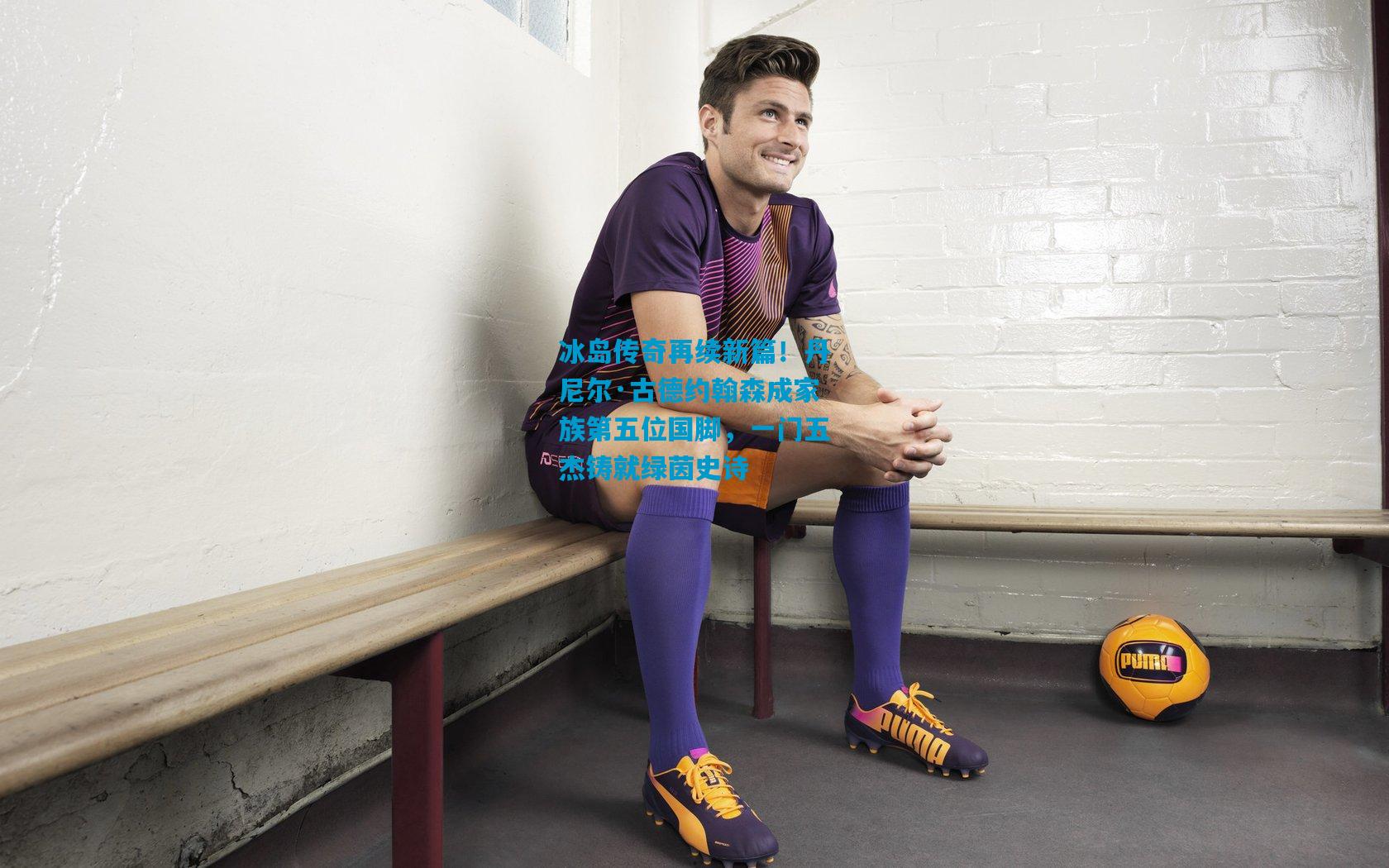 冰岛传奇再续新篇!丹尼尔·古德约翰森成家族第五位国脚,一门五杰铸就绿茵史诗