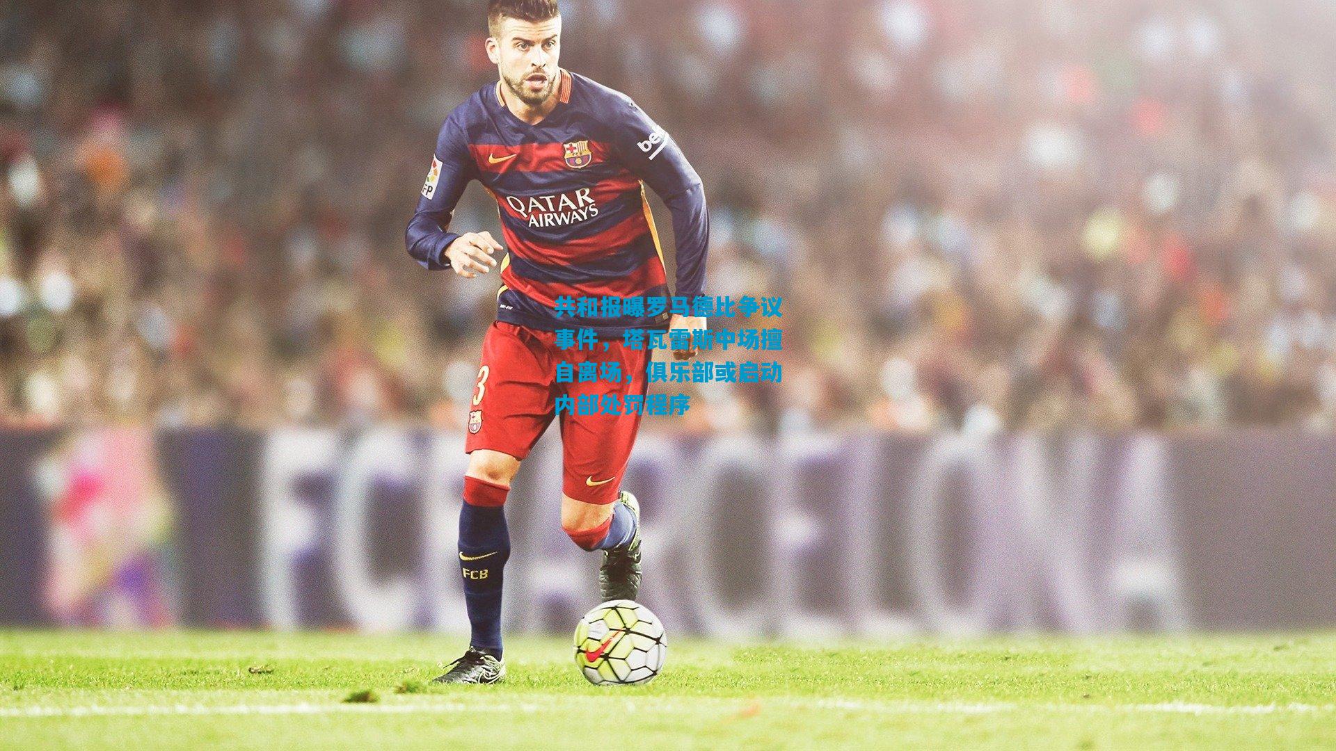 共和报曝罗马德比争议事件，塔瓦雷斯中场擅自离场，俱乐部或启动内部处罚程序